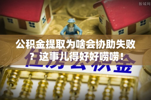 阳泉公积金提取为啥会协助失败？这事儿得好好唠唠！