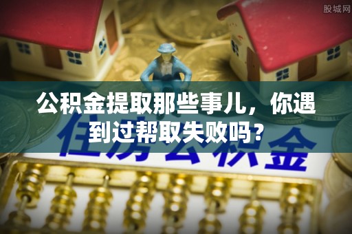 阳泉公积金提取那些事儿，你遇到过帮取失败吗？
