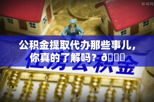 阳泉公积金提取代办那些事儿，你真的了解吗？😎