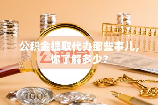阳泉公积金提取代办那些事儿，你了解多少？