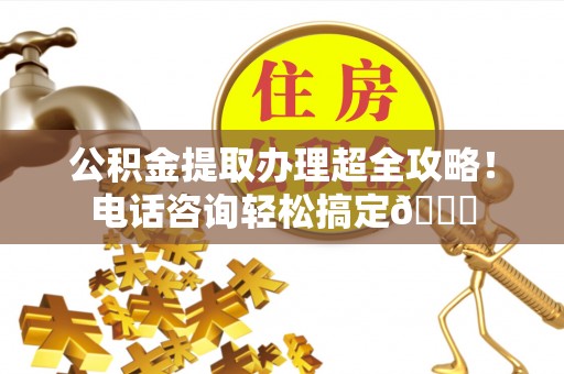 阳泉公积金提取办理超全攻略！电话咨询轻松搞定😎