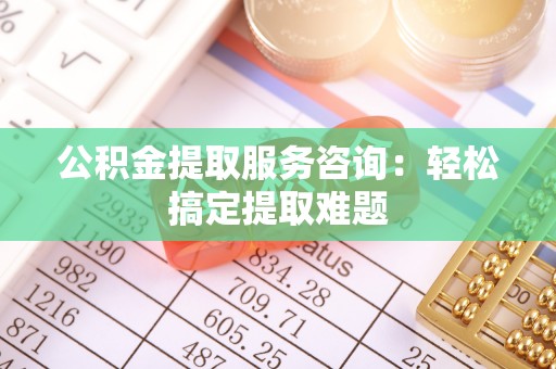 阳泉公积金提取服务咨询：轻松搞定提取难题