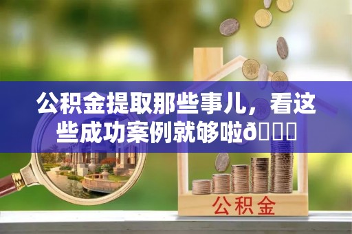 阳泉公积金提取那些事儿，看这些成功案例就够啦😎