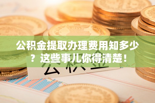 阳泉公积金提取办理费用知多少？这些事儿你得清楚！