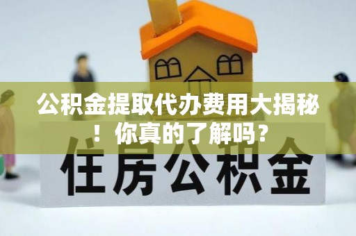 阳泉公积金提取代办费用大揭秘！你真的了解吗？