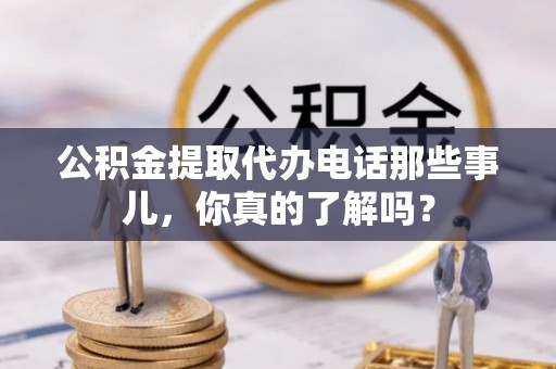阳泉公积金提取代办电话那些事儿，你真的了解吗？
