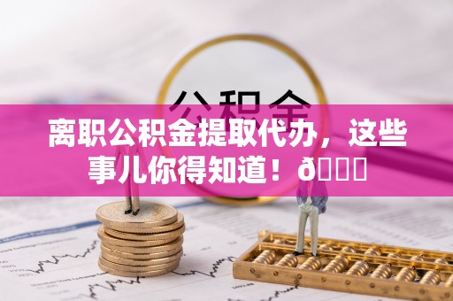 阳泉离职公积金提取代办，这些事儿你得知道！😎