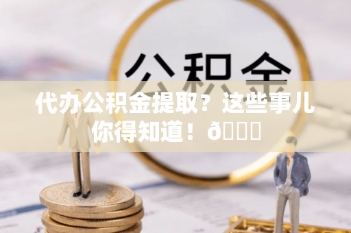阳泉代办公积金提取？这些事儿你得知道！😎