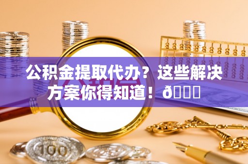 阳泉公积金提取代办？这些解决方案你得知道！😎