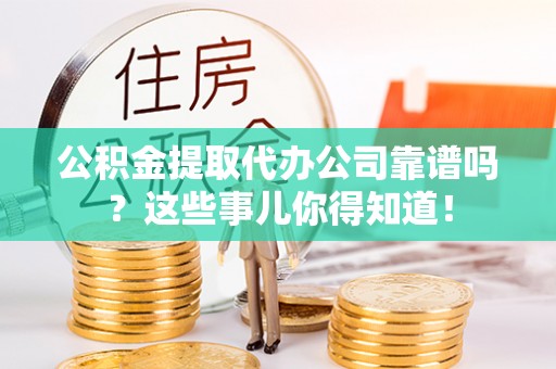 阳泉公积金提取代办公司靠谱吗？这些事儿你得知道！