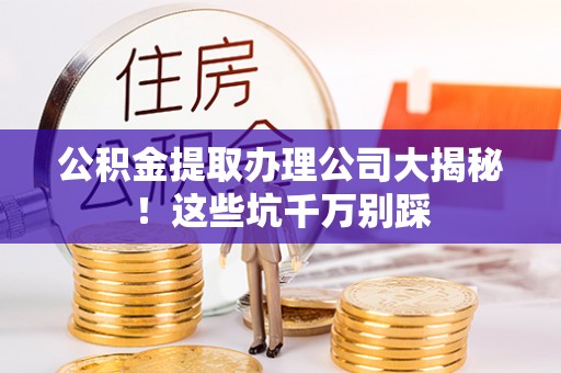 阳泉公积金提取办理公司大揭秘！这些坑千万别踩