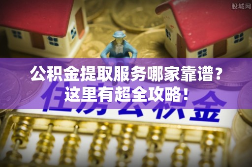 阳泉公积金提取服务哪家靠谱？这里有超全攻略！