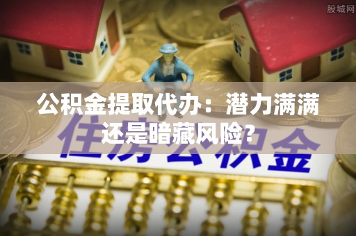阳泉公积金提取代办：潜力满满还是暗藏风险？